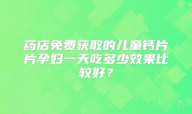 药店免费获取的儿童钙片片孕妇一天吃多少效果比较好？