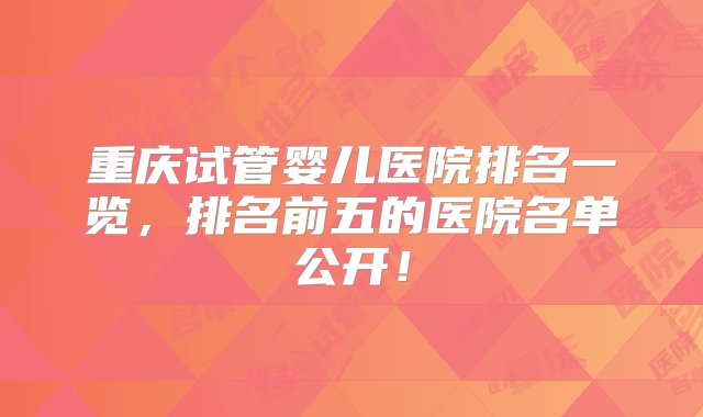 重庆试管婴儿医院排名一览，排名前五的医院名单公开！