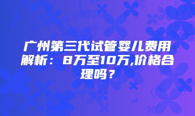 广州第三代试管婴儿费用解析：8万至10万,价格合理吗？