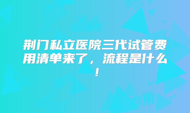 荆门私立医院三代试管费用清单来了，流程是什么！