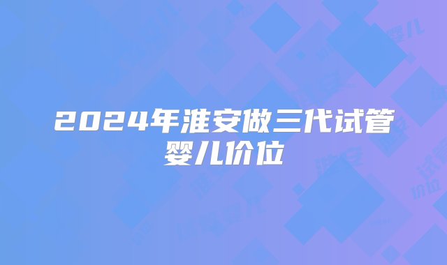 2024年淮安做三代试管婴儿价位