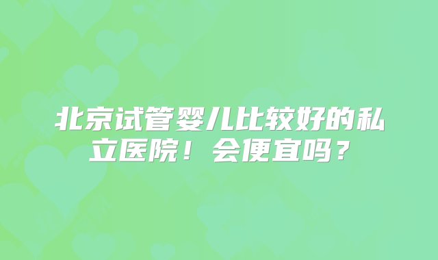 北京试管婴儿比较好的私立医院！会便宜吗？