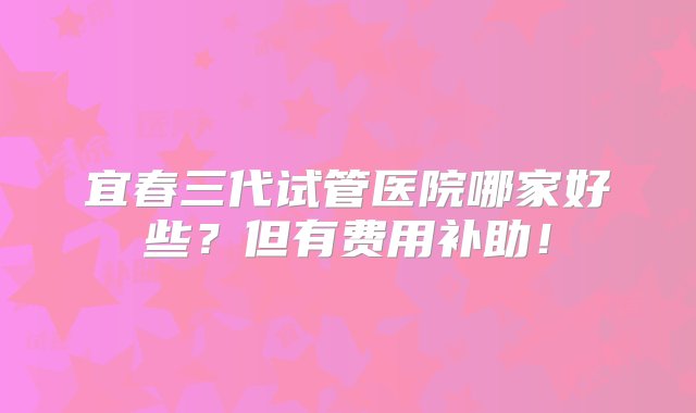 宜春三代试管医院哪家好些？但有费用补助！