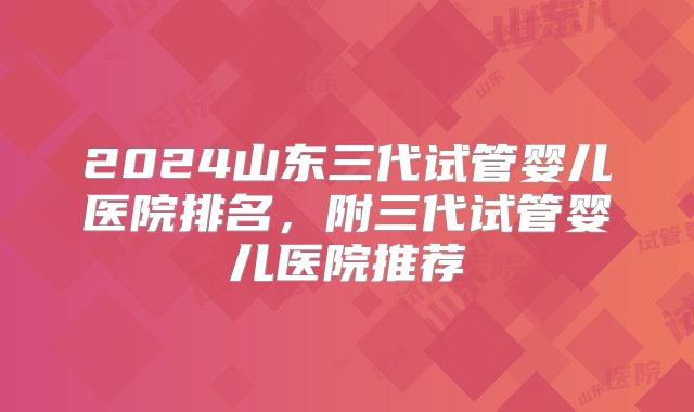 2024山东三代试管婴儿医院排名，附三代试管婴儿医院推荐