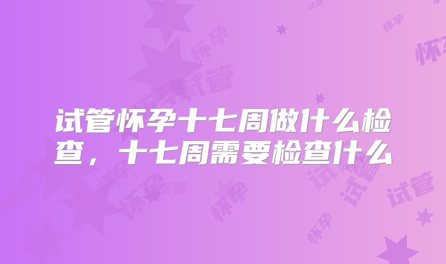 试管怀孕十七周做什么检查，十七周需要检查什么