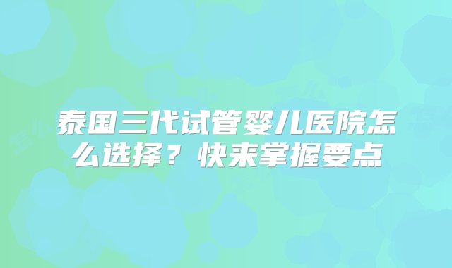 泰国三代试管婴儿医院怎么选择？快来掌握要点