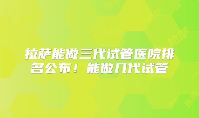 拉萨能做三代试管医院排名公布！能做几代试管