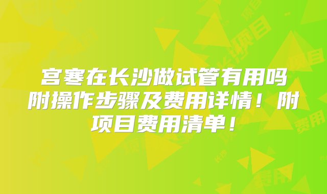 宫寒在长沙做试管有用吗附操作步骤及费用详情！附项目费用清单！