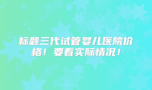 标题三代试管婴儿医院价格！要看实际情况！