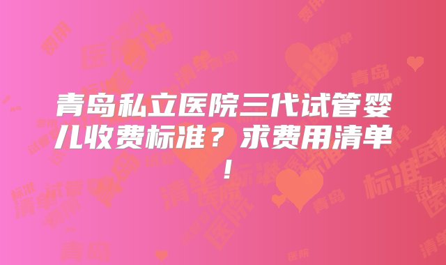 青岛私立医院三代试管婴儿收费标准？求费用清单！