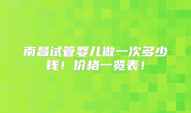 南昌试管婴儿做一次多少钱！价格一览表！