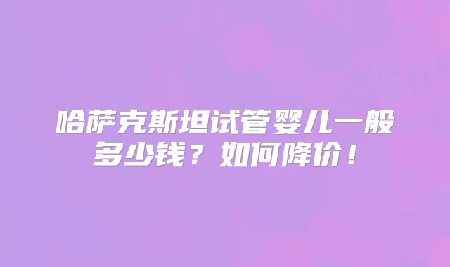 哈萨克斯坦试管婴儿一般多少钱？如何降价！