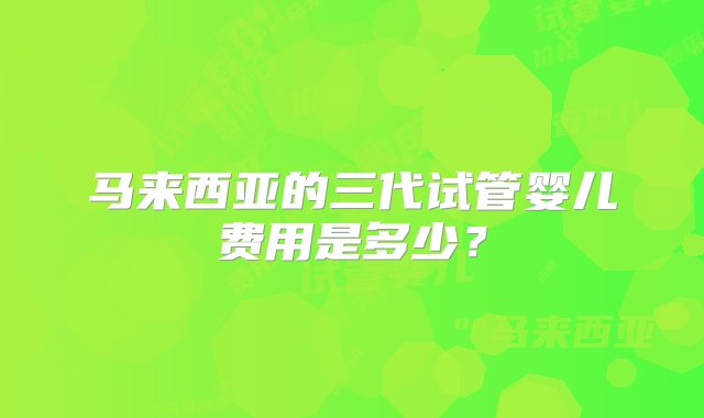 马来西亚的三代试管婴儿费用是多少？