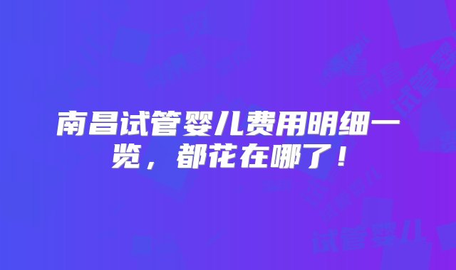 南昌试管婴儿费用明细一览，都花在哪了！