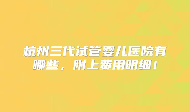 杭州三代试管婴儿医院有哪些，附上费用明细！