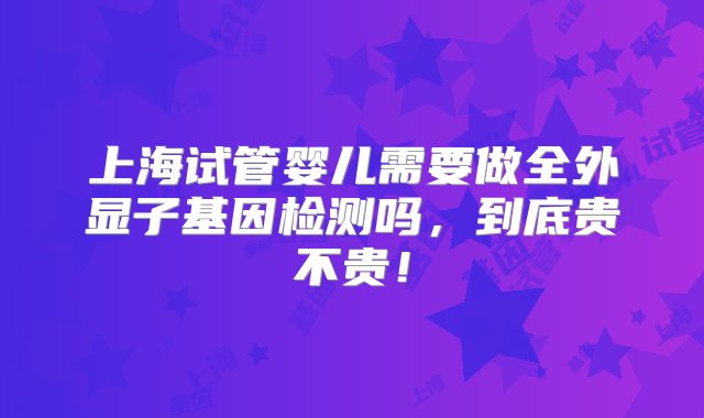 上海试管婴儿需要做全外显子基因检测吗，到底贵不贵！