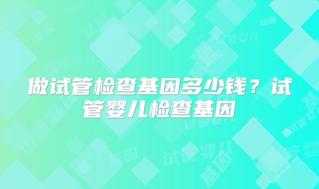 做试管检查基因多少钱？试管婴儿检查基因