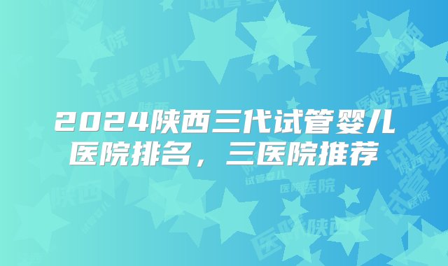 2024陕西三代试管婴儿医院排名，三医院推荐