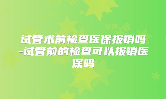 试管术前检查医保报销吗-试管前的检查可以报销医保吗