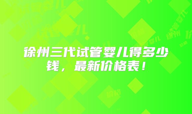 徐州三代试管婴儿得多少钱，最新价格表！