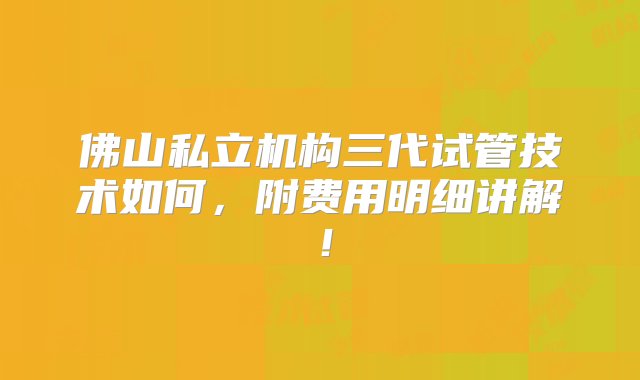 佛山私立机构三代试管技术如何，附费用明细讲解！