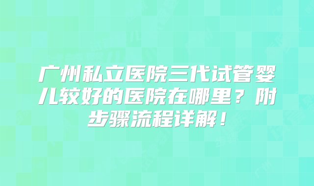 广州私立医院三代试管婴儿较好的医院在哪里？附步骤流程详解！