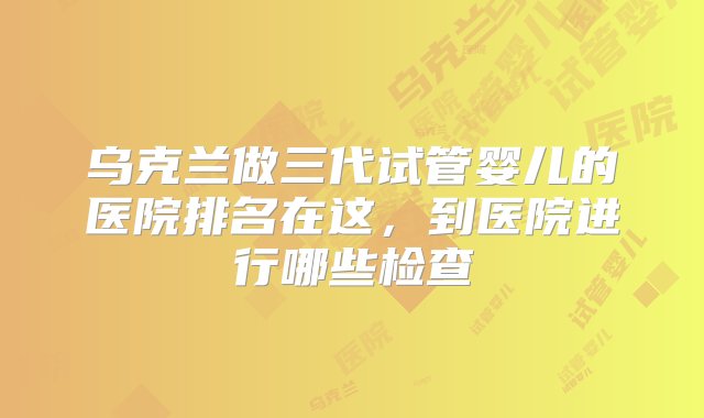 乌克兰做三代试管婴儿的医院排名在这，到医院进行哪些检查