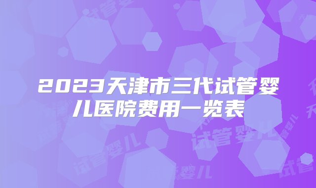 2023天津市三代试管婴儿医院费用一览表