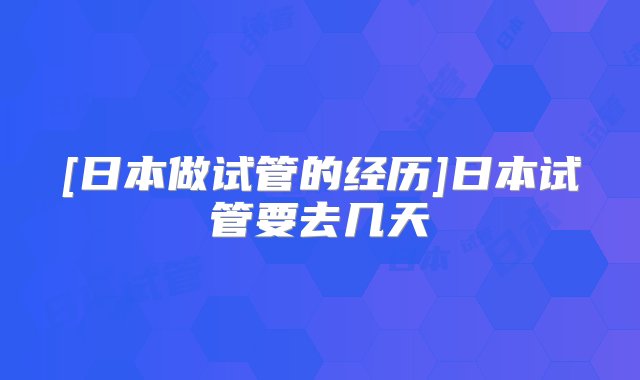 [日本做试管的经历]日本试管要去几天