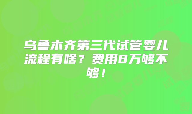 乌鲁木齐第三代试管婴儿流程有啥？费用8万够不够！