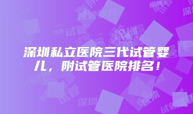 深圳私立医院三代试管婴儿，附试管医院排名！