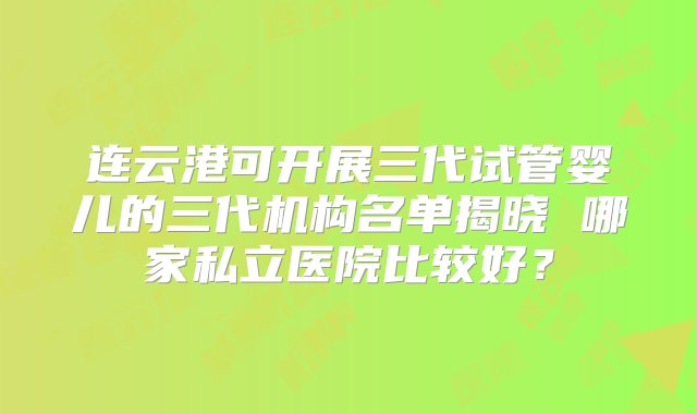 连云港可开展三代试管婴儿的三代机构名单揭晓 哪家私立医院比较好？