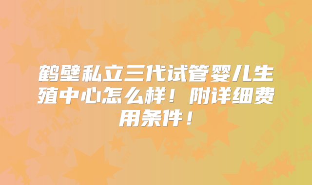 鹤壁私立三代试管婴儿生殖中心怎么样！附详细费用条件！