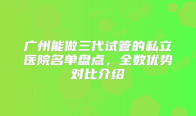 广州能做三代试管的私立医院名单盘点，全数优势对比介绍