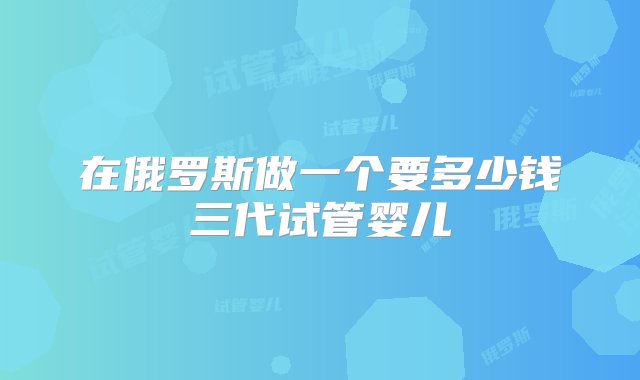 在俄罗斯做一个要多少钱三代试管婴儿