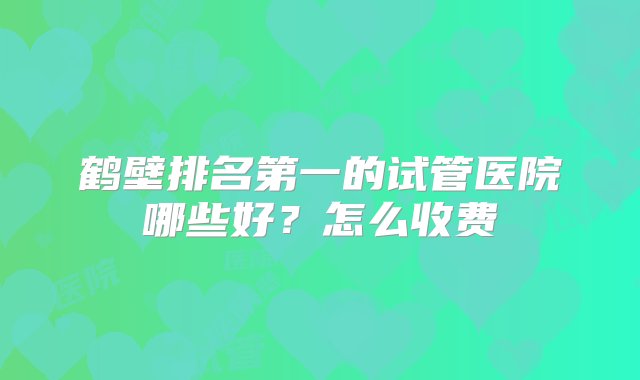 鹤壁排名第一的试管医院哪些好？怎么收费