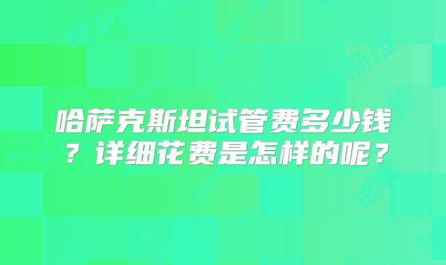 哈萨克斯坦试管费多少钱？详细花费是怎样的呢？