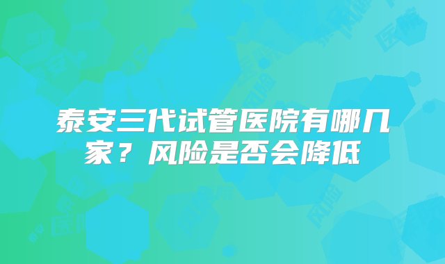 泰安三代试管医院有哪几家？风险是否会降低