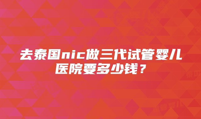 去泰国nic做三代试管婴儿医院要多少钱？