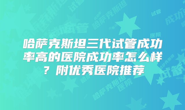 哈萨克斯坦三代试管成功率高的医院成功率怎么样？附优秀医院推荐