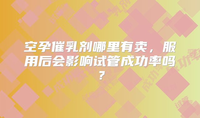 空孕催乳剂哪里有卖，服用后会影响试管成功率吗？