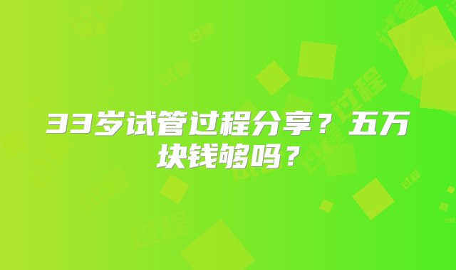 33岁试管过程分享？五万块钱够吗？