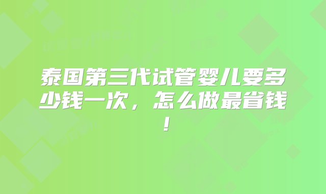 泰国第三代试管婴儿要多少钱一次，怎么做最省钱！