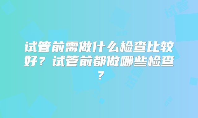 试管前需做什么检查比较好？试管前都做哪些检查？