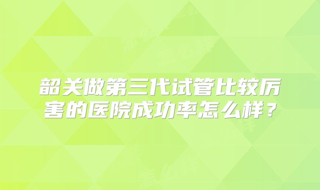 韶关做第三代试管比较厉害的医院成功率怎么样？