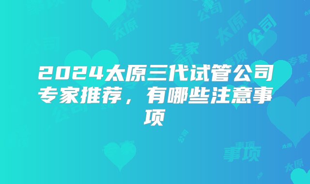 2024太原三代试管公司专家推荐，有哪些注意事项