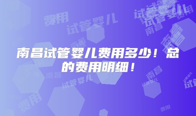 南昌试管婴儿费用多少！总的费用明细！