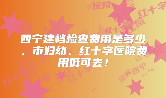 西宁建档检查费用是多少，市妇幼、红十字医院费用低可去！