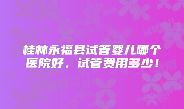 桂林永福县试管婴儿哪个医院好，试管费用多少！