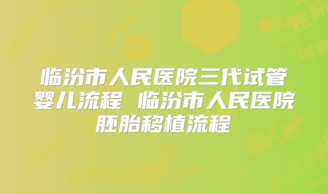 临汾市人民医院三代试管婴儿流程 临汾市人民医院胚胎移植流程